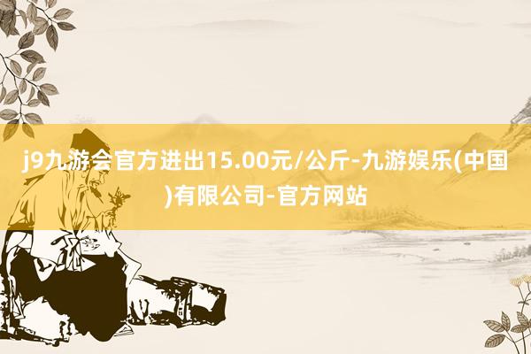 j9九游会官方进出15.00元/公斤-九游娱乐(中国)有限公司-官方网站