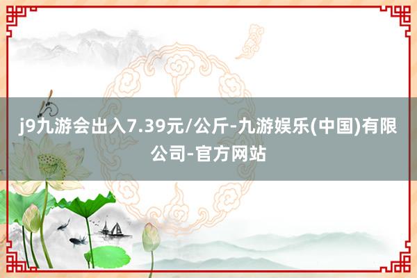 j9九游会出入7.39元/公斤-九游娱乐(中国)有限公司-官方网站