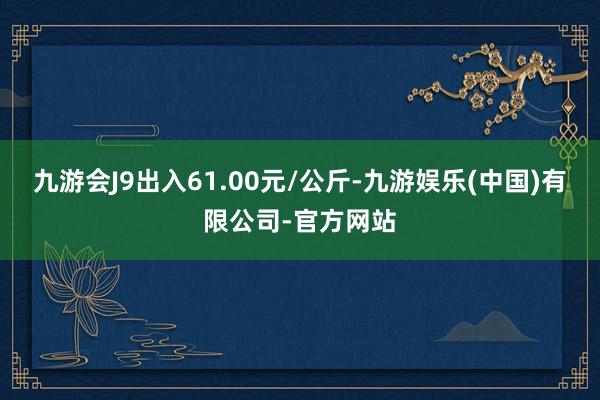 九游会J9出入61.00元/公斤-九游娱乐(中国)有限公司-官方网站