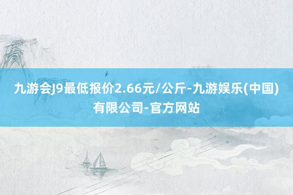 九游会J9最低报价2.66元/公斤-九游娱乐(中国)有限公司-官方网站