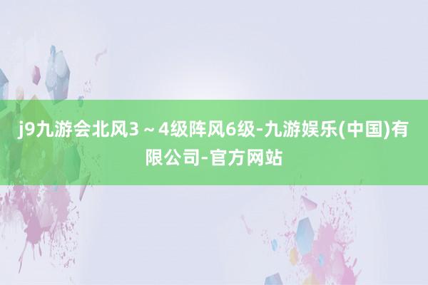 j9九游会北风3～4级阵风6级-九游娱乐(中国)有限公司-官方网站