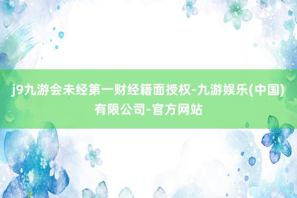 j9九游会未经第一财经籍面授权-九游娱乐(中国)有限公司-官方网站