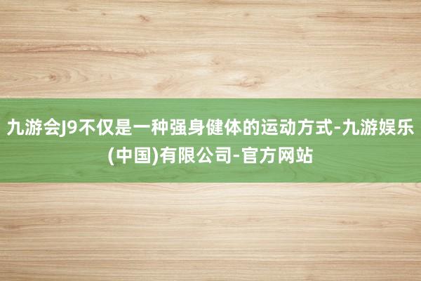 九游会J9不仅是一种强身健体的运动方式-九游娱乐(中国)有限公司-官方网站