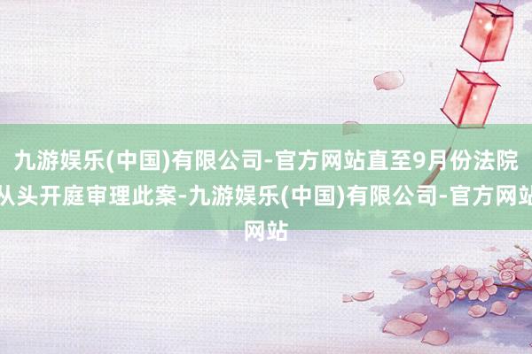 九游娱乐(中国)有限公司-官方网站直至9月份法院从头开庭审理此案-九游娱乐(中国)有限公司-官方网站