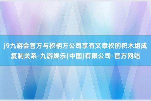 j9九游会官方与权柄方公司享有文章权的积木组成复制关系-九游娱乐(中国)有限公司-官方网站