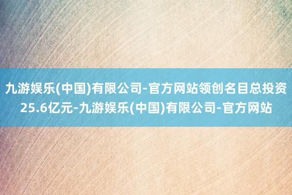 九游娱乐(中国)有限公司-官方网站领创名目总投资25.6亿元-九游娱乐(中国)有限公司-官方网站