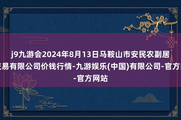 j9九游会2024年8月13日马鞍山市安民农副居品交易有限公司价钱行情-九游娱乐(中国)有限公司-官方网站