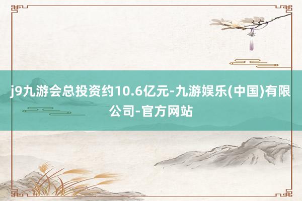 j9九游会总投资约10.6亿元-九游娱乐(中国)有限公司-官方网站