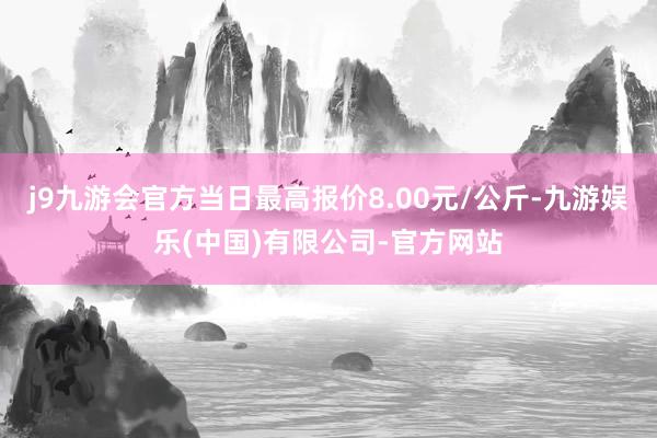 j9九游会官方当日最高报价8.00元/公斤-九游娱乐(中国)有限公司-官方网站