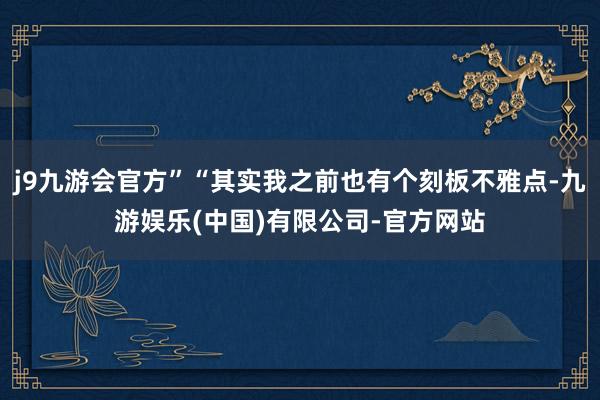 j9九游会官方”“其实我之前也有个刻板不雅点-九游娱乐(中国)有限公司-官方网站