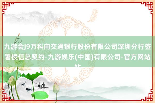 九游会J9万科向交通银行股份有限公司深圳分行签署授信总契约-九游娱乐(中国)有限公司-官方网站