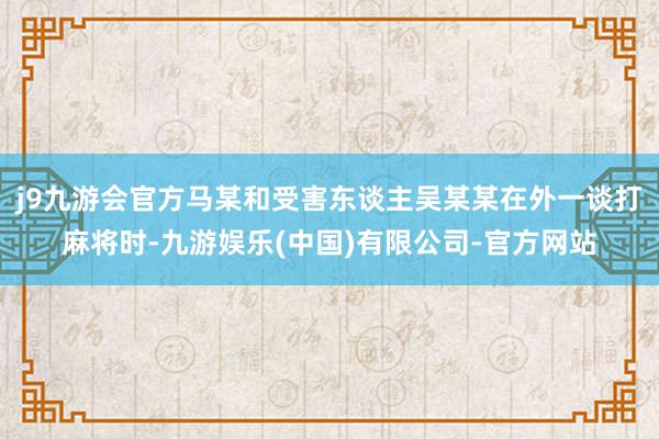 j9九游会官方马某和受害东谈主吴某某在外一谈打麻将时-九游娱乐(中国)有限公司-官方网站