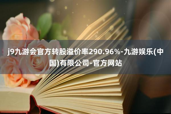 j9九游会官方转股溢价率290.96%-九游娱乐(中国)有限公司-官方网站