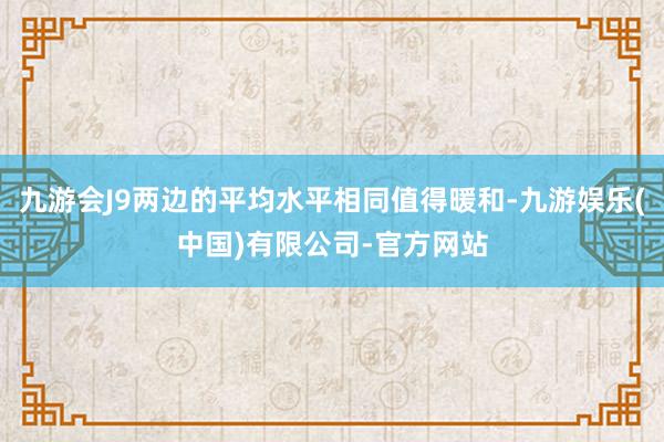 九游会J9两边的平均水平相同值得暖和-九游娱乐(中国)有限公司-官方网站