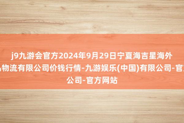 j9九游会官方2024年9月29日宁夏海吉星海外农居品物流有限公司价钱行情-九游娱乐(中国)有限公司-官方网站