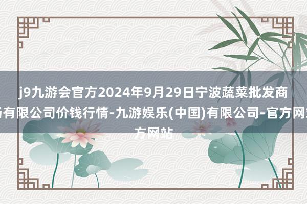 j9九游会官方2024年9月29日宁波蔬菜批发商场有限公司价钱行情-九游娱乐(中国)有限公司-官方网站