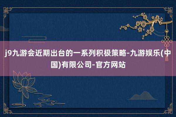 j9九游会近期出台的一系列积极策略-九游娱乐(中国)有限公司-官方网站