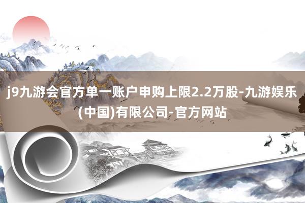 j9九游会官方单一账户申购上限2.2万股-九游娱乐(中国)有限公司-官方网站