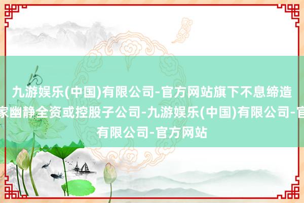 九游娱乐(中国)有限公司-官方网站旗下不息缔造了十多家幽静全资或控股子公司-九游娱乐(中国)有限公司-官方网站