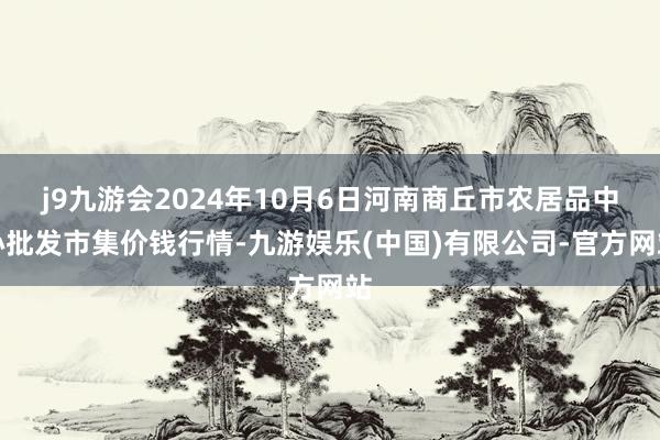 j9九游会2024年10月6日河南商丘市农居品中心批发市集价钱行情-九游娱乐(中国)有限公司-官方网站