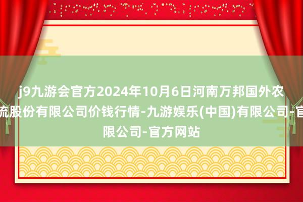 j9九游会官方2024年10月6日河南万邦国外农产物物流股份有限公司价钱行情-九游娱乐(中国)有限公司-官方网站