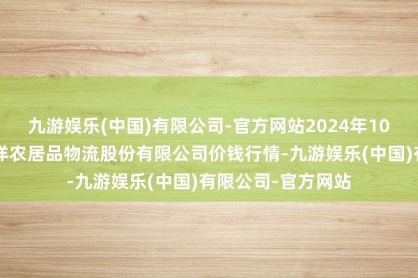 九游娱乐(中国)有限公司-官方网站2024年10月6日河南万邦外洋农居品物流股份有限公司价钱行情-九游娱乐(中国)有限公司-官方网站