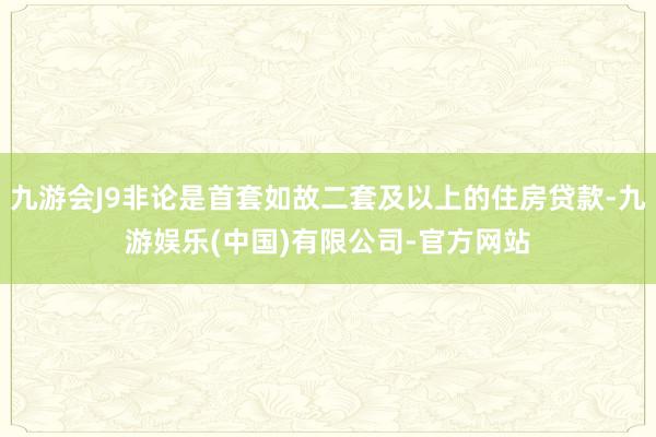 九游会J9非论是首套如故二套及以上的住房贷款-九游娱乐(中国)有限公司-官方网站