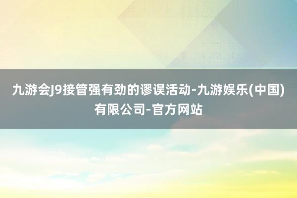 九游会J9接管强有劲的谬误活动-九游娱乐(中国)有限公司-官方网站