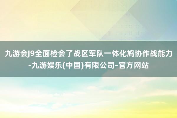 九游会J9全面检会了战区军队一体化鸠协作战能力-九游娱乐(中国)有限公司-官方网站