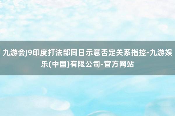 九游会J9印度打法部同日示意否定关系指控-九游娱乐(中国)有限公司-官方网站