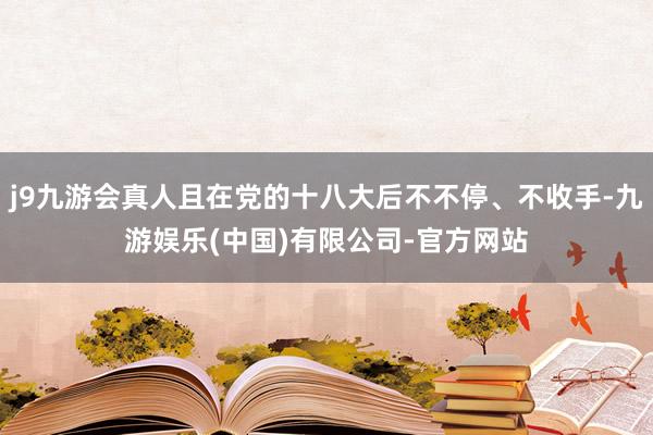 j9九游会真人且在党的十八大后不不停、不收手-九游娱乐(中国)有限公司-官方网站