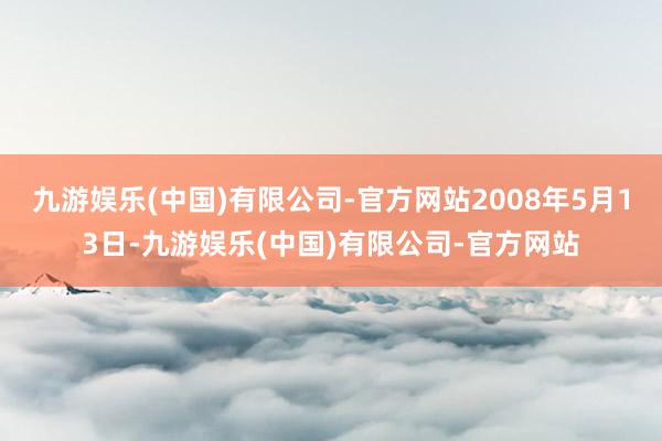 九游娱乐(中国)有限公司-官方网站2008年5月13日-九游娱乐(中国)有限公司-官方网站