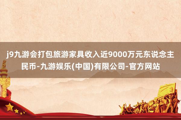 j9九游会打包旅游家具收入近9000万元东说念主民币-九游娱乐(中国)有限公司-官方网站