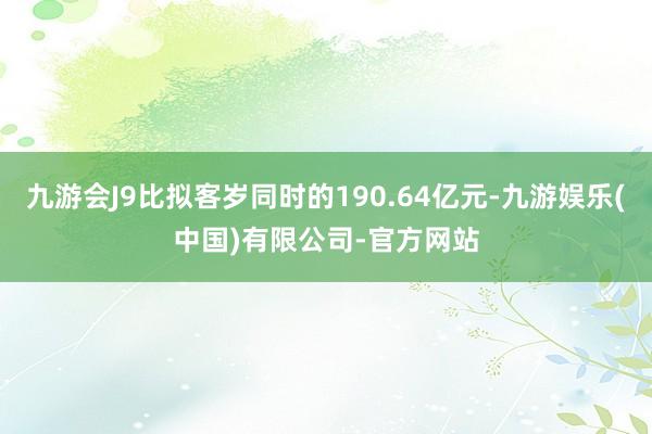 九游会J9比拟客岁同时的190.64亿元-九游娱乐(中国)有限公司-官方网站