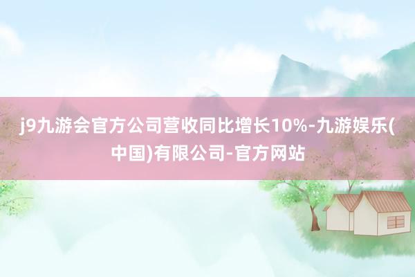 j9九游会官方公司营收同比增长10%-九游娱乐(中国)有限公司-官方网站