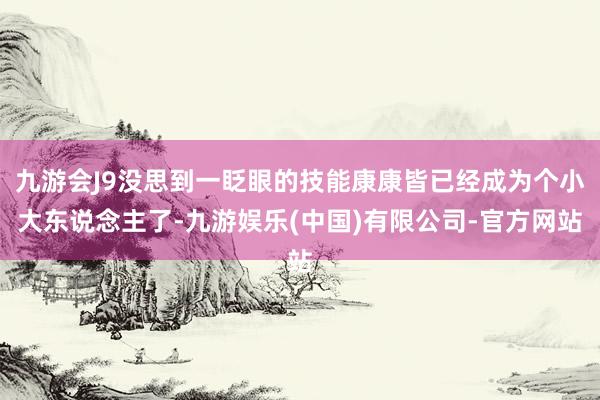 九游会J9没思到一眨眼的技能康康皆已经成为个小大东说念主了-九游娱乐(中国)有限公司-官方网站