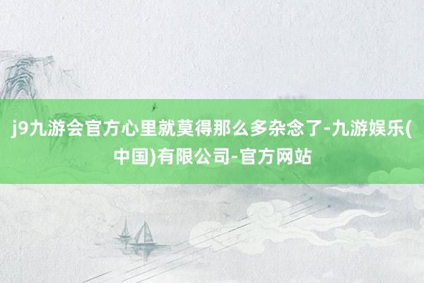 j9九游会官方心里就莫得那么多杂念了-九游娱乐(中国)有限公司-官方网站