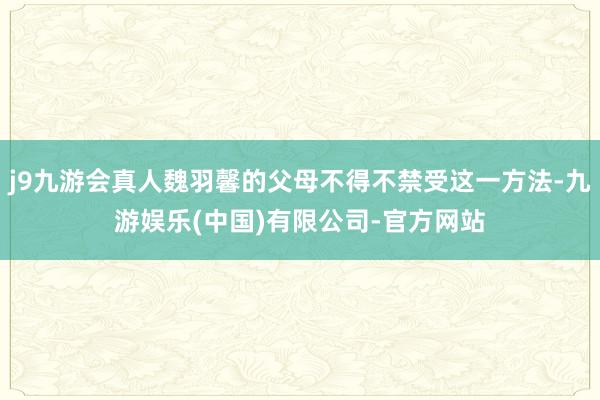 j9九游会真人魏羽馨的父母不得不禁受这一方法-九游娱乐(中国)有限公司-官方网站