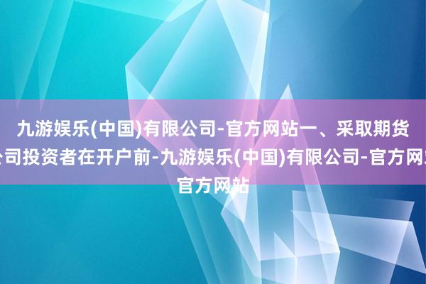 九游娱乐(中国)有限公司-官方网站一、采取期货公司投资者在开户前-九游娱乐(中国)有限公司-官方网站