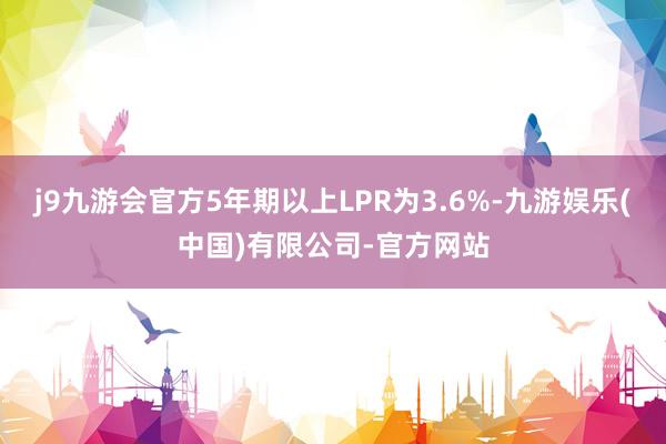 j9九游会官方5年期以上LPR为3.6%-九游娱乐(中国)有限公司-官方网站