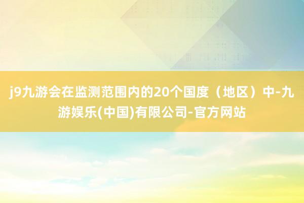 j9九游会在监测范围内的20个国度（地区）中-九游娱乐(中国)有限公司-官方网站