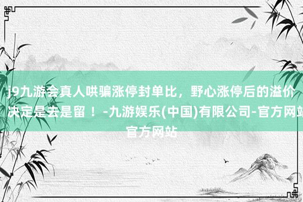 j9九游会真人哄骗涨停封单比，野心涨停后的溢价，决定是去是留 ！-九游娱乐(中国)有限公司-官方网站