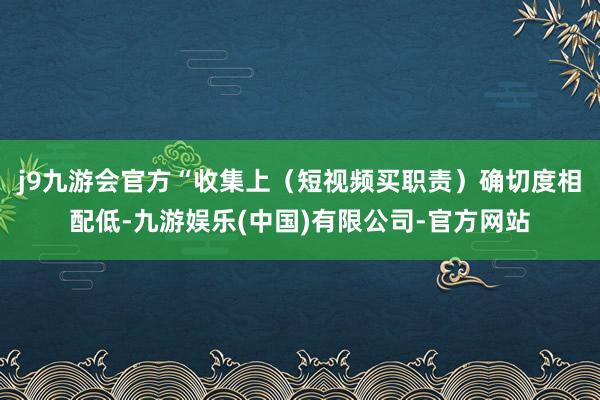 j9九游会官方　　“收集上（短视频买职责）确切度相配低-九游娱乐(中国)有限公司-官方网站