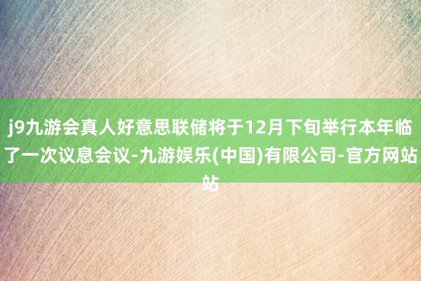 j9九游会真人好意思联储将于12月下旬举行本年临了一次议息会议-九游娱乐(中国)有限公司-官方网站