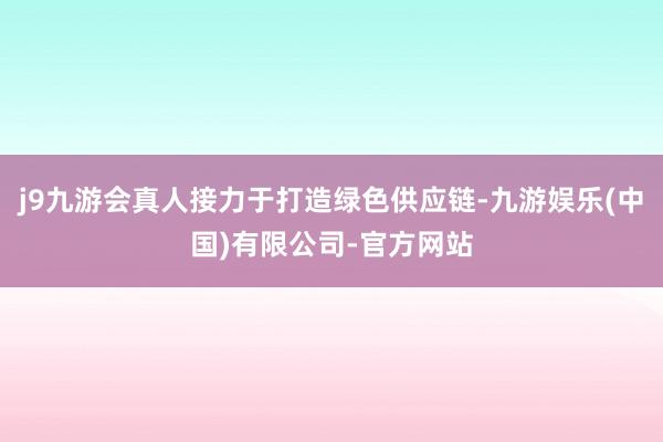 j9九游会真人接力于打造绿色供应链-九游娱乐(中国)有限公司-官方网站