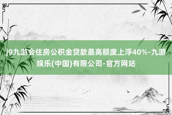 j9九游会住房公积金贷款最高额度上浮40%-九游娱乐(中国)有限公司-官方网站