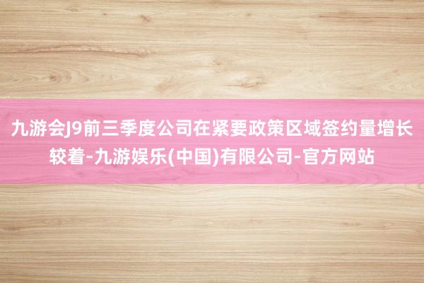 九游会J9前三季度公司在紧要政策区域签约量增长较着-九游娱乐(中国)有限公司-官方网站