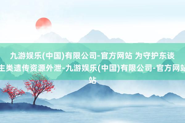 九游娱乐(中国)有限公司-官方网站 　　为守护东谈主类遗传资源外泄-九游娱乐(中国)有限公司-官方网站