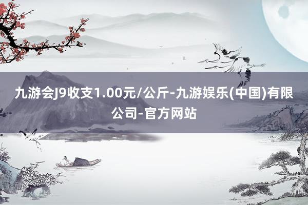 九游会J9收支1.00元/公斤-九游娱乐(中国)有限公司-官方网站