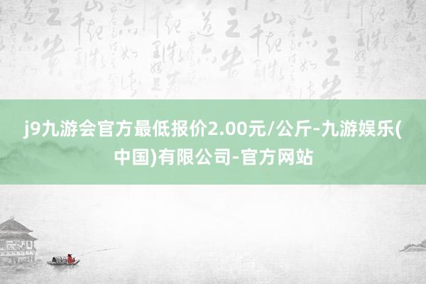 j9九游会官方最低报价2.00元/公斤-九游娱乐(中国)有限公司-官方网站